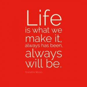 "Life is what we make it, always has been, always will be." - Grandma Moses.